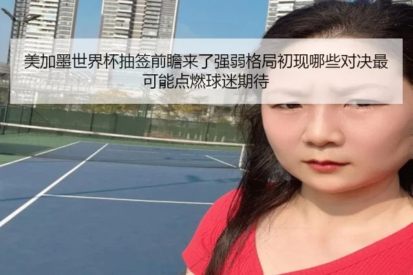 美加墨世界杯抽签前瞻来了强弱格局初现哪些对决最可能点燃球迷期待