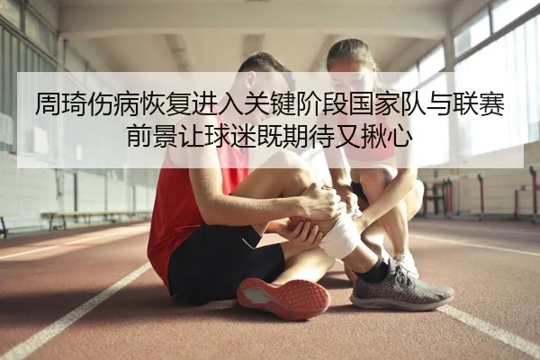 周琦伤病恢复进入关键阶段国家队与联赛前景让球迷既期待又揪心